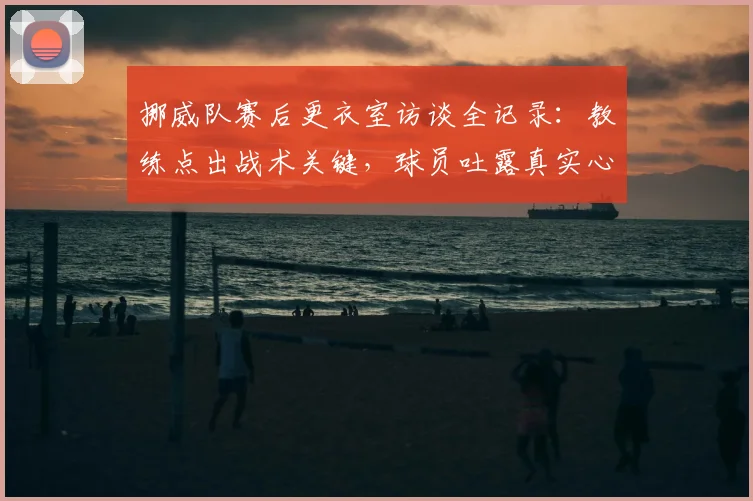 挪威队赛后更衣室访谈全记录：教练点出战术关键，球员吐露真实心声