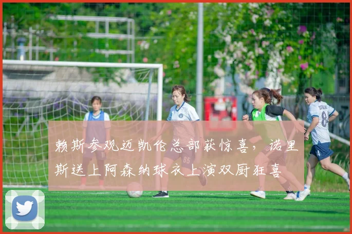 赖斯参观迈凯伦总部获惊喜，诺里斯送上阿森纳球衣上演双厨狂喜